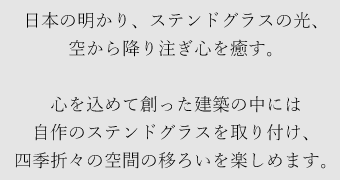 日本の明かり、ステンドグラスの光、空から降り注ぎ心を癒す。心を込めて創った建築の中には自作のステンドグラスを取り付け、四季折々の空間の移ろいを楽しめます。